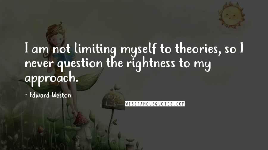 Edward Weston Quotes: I am not limiting myself to theories, so I never question the rightness to my approach.