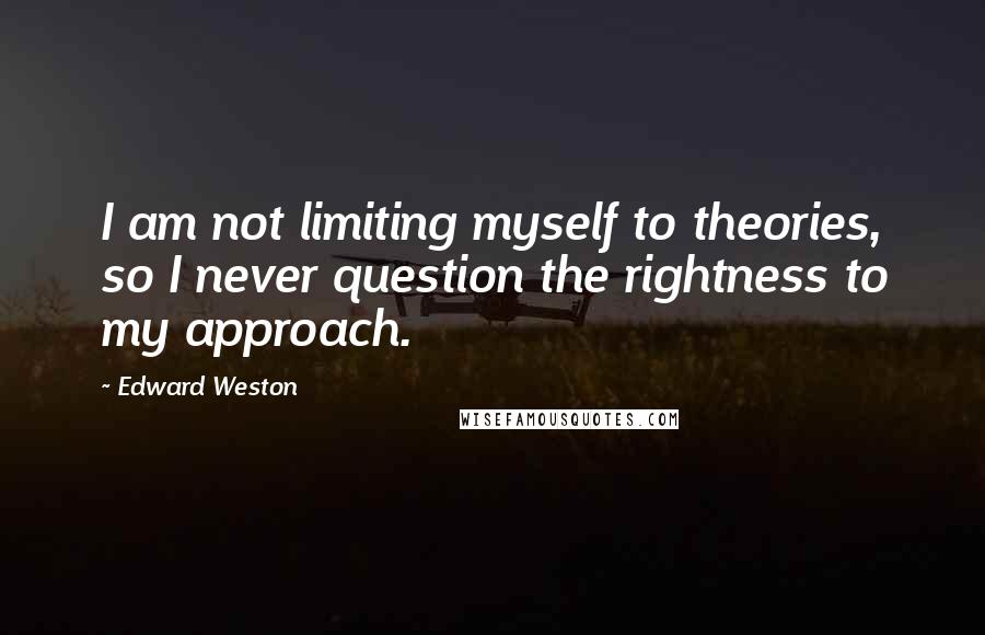 Edward Weston Quotes: I am not limiting myself to theories, so I never question the rightness to my approach.