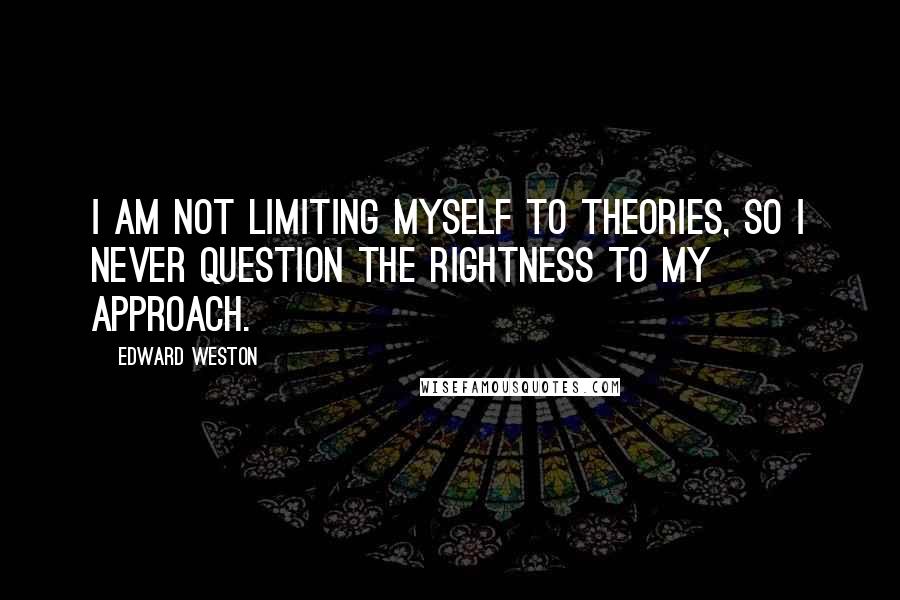 Edward Weston Quotes: I am not limiting myself to theories, so I never question the rightness to my approach.