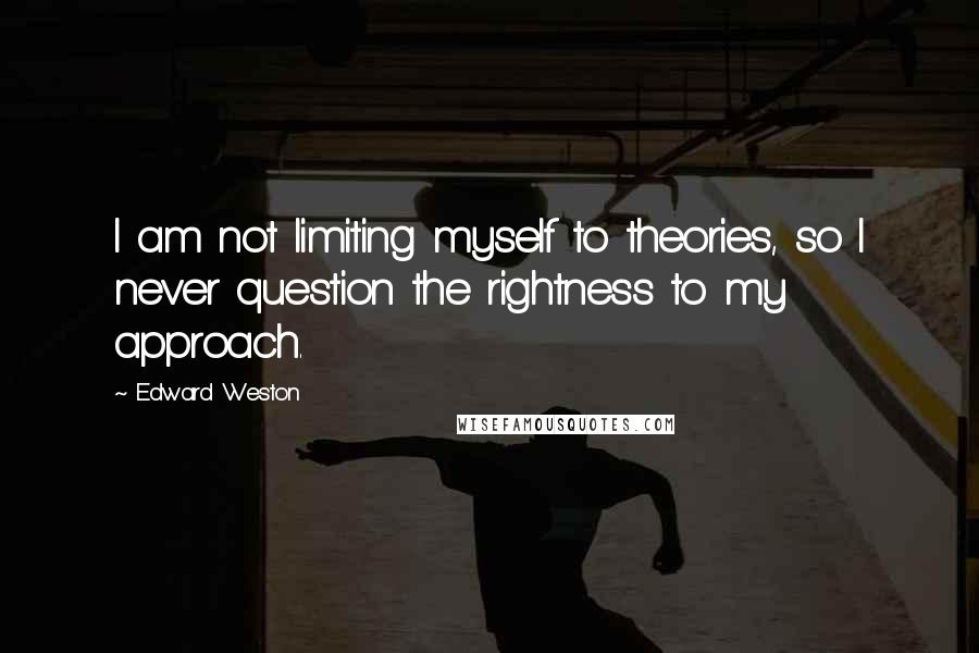 Edward Weston Quotes: I am not limiting myself to theories, so I never question the rightness to my approach.