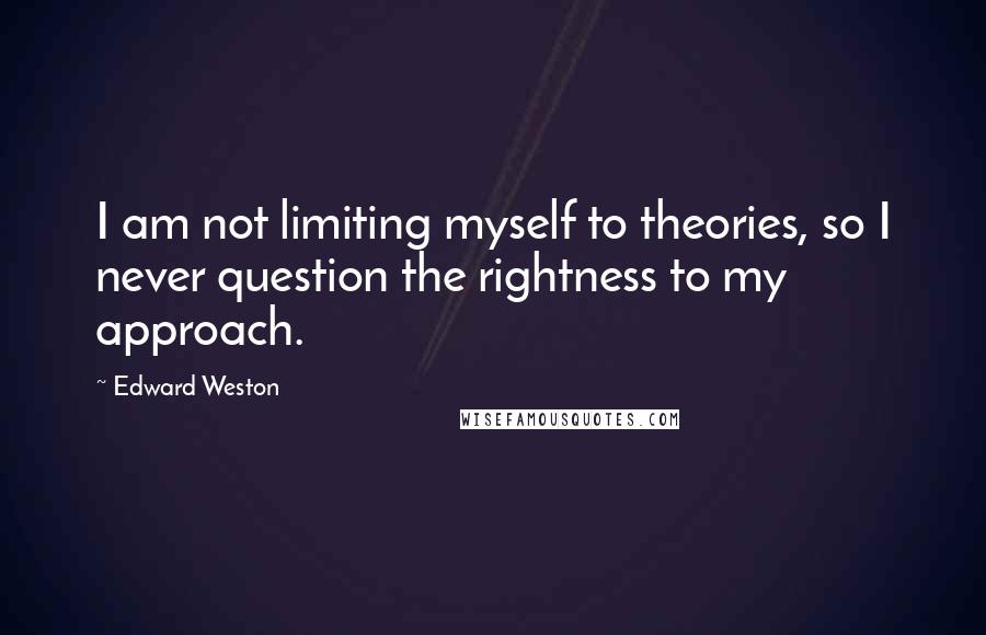 Edward Weston Quotes: I am not limiting myself to theories, so I never question the rightness to my approach.