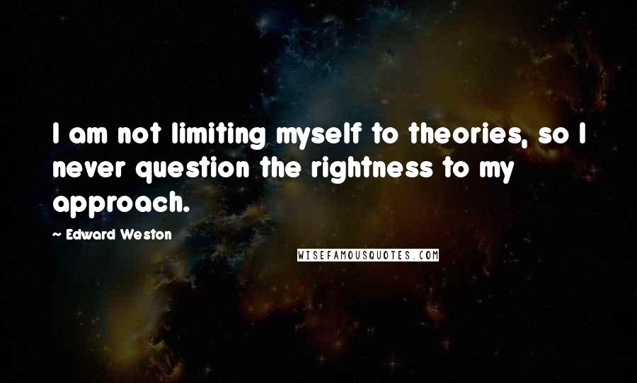 Edward Weston Quotes: I am not limiting myself to theories, so I never question the rightness to my approach.