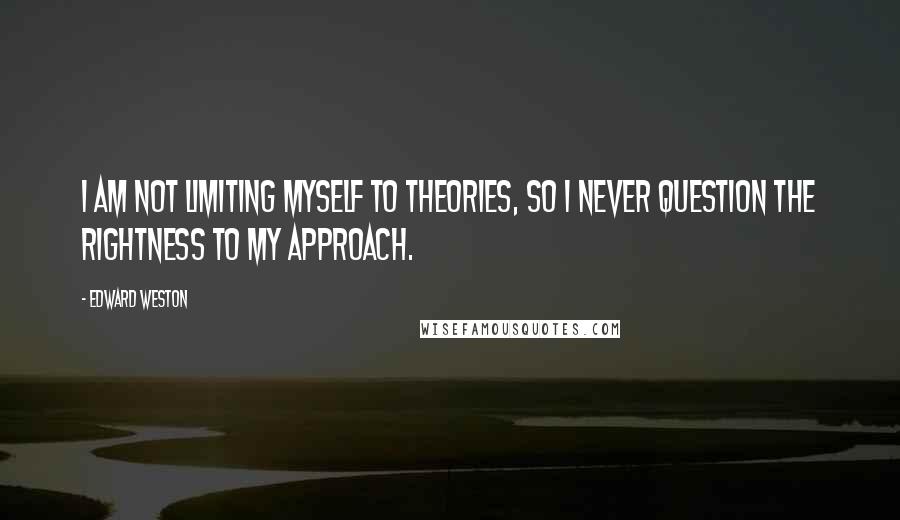 Edward Weston Quotes: I am not limiting myself to theories, so I never question the rightness to my approach.