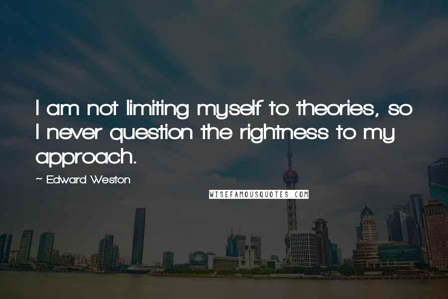 Edward Weston Quotes: I am not limiting myself to theories, so I never question the rightness to my approach.