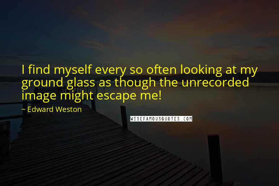 Edward Weston Quotes: I find myself every so often looking at my ground glass as though the unrecorded image might escape me!