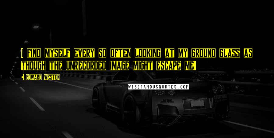 Edward Weston Quotes: I find myself every so often looking at my ground glass as though the unrecorded image might escape me!