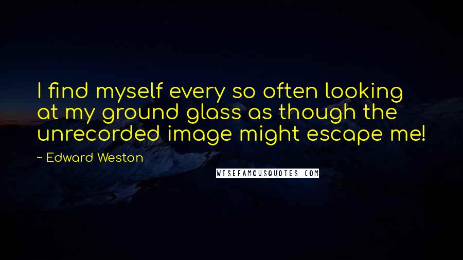 Edward Weston Quotes: I find myself every so often looking at my ground glass as though the unrecorded image might escape me!