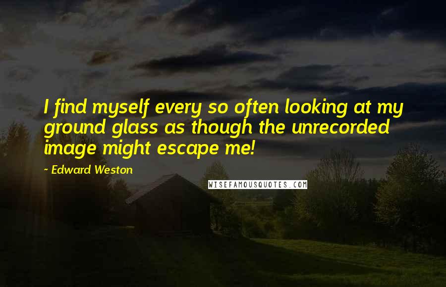 Edward Weston Quotes: I find myself every so often looking at my ground glass as though the unrecorded image might escape me!