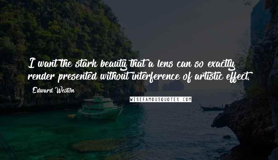 Edward Weston Quotes: I want the stark beauty that a lens can so exactly render presented without interference of artistic effect.