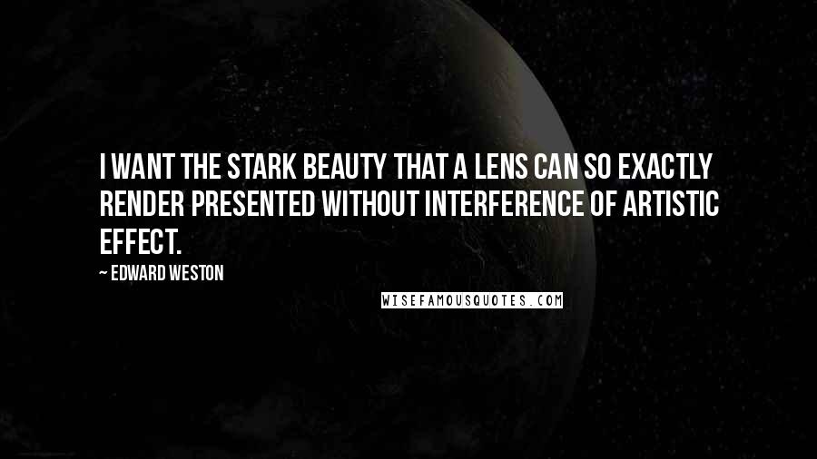 Edward Weston Quotes: I want the stark beauty that a lens can so exactly render presented without interference of artistic effect.