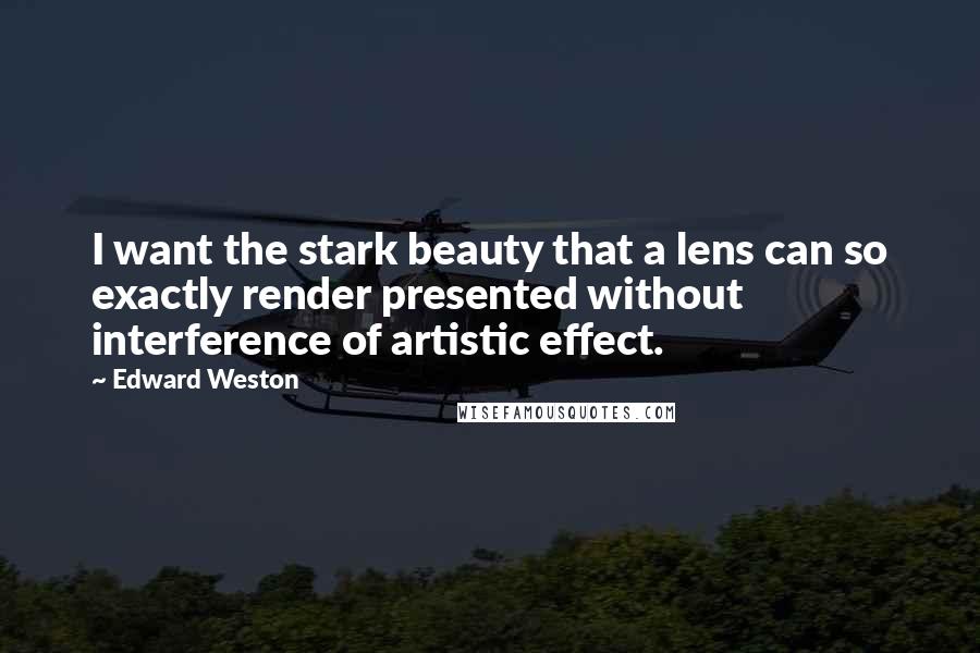 Edward Weston Quotes: I want the stark beauty that a lens can so exactly render presented without interference of artistic effect.