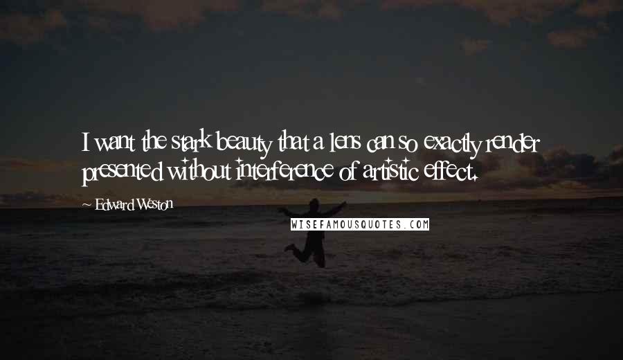 Edward Weston Quotes: I want the stark beauty that a lens can so exactly render presented without interference of artistic effect.