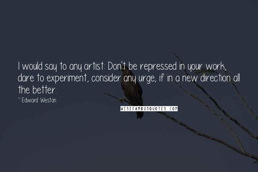 Edward Weston Quotes: I would say to any artist: Don't be repressed in your work, dare to experiment, consider any urge, if in a new direction all the better.