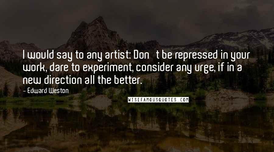 Edward Weston Quotes: I would say to any artist: Don't be repressed in your work, dare to experiment, consider any urge, if in a new direction all the better.
