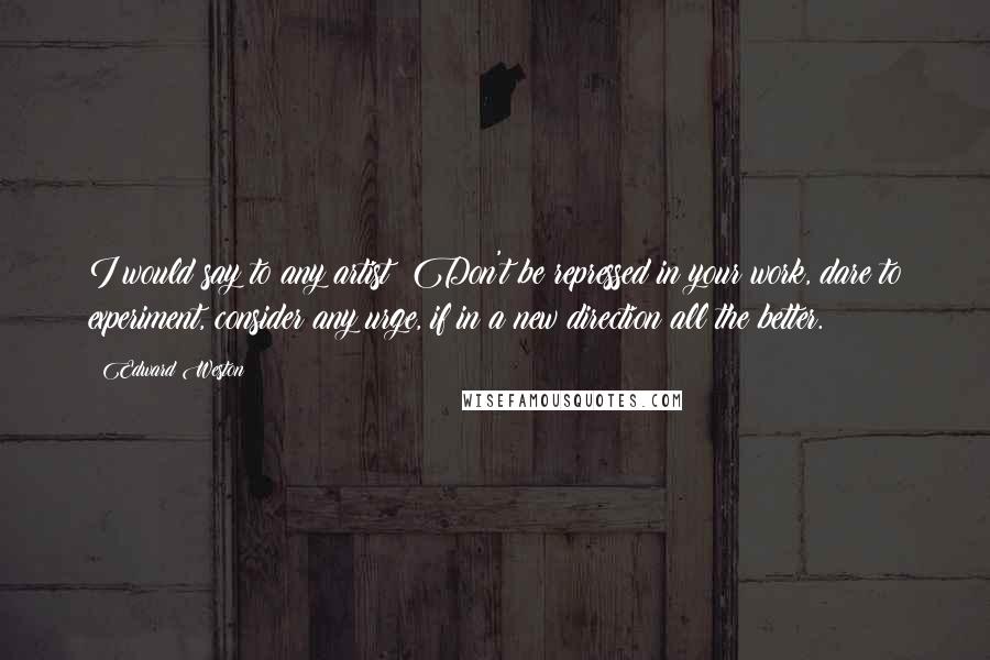 Edward Weston Quotes: I would say to any artist: Don't be repressed in your work, dare to experiment, consider any urge, if in a new direction all the better.