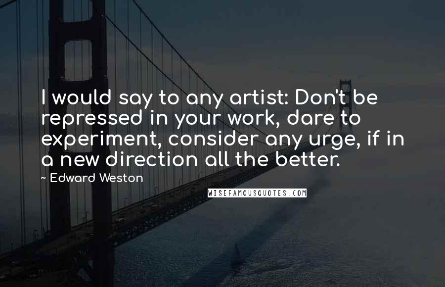 Edward Weston Quotes: I would say to any artist: Don't be repressed in your work, dare to experiment, consider any urge, if in a new direction all the better.