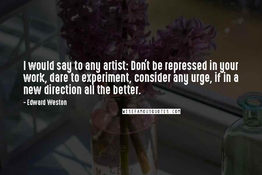 Edward Weston Quotes: I would say to any artist: Don't be repressed in your work, dare to experiment, consider any urge, if in a new direction all the better.