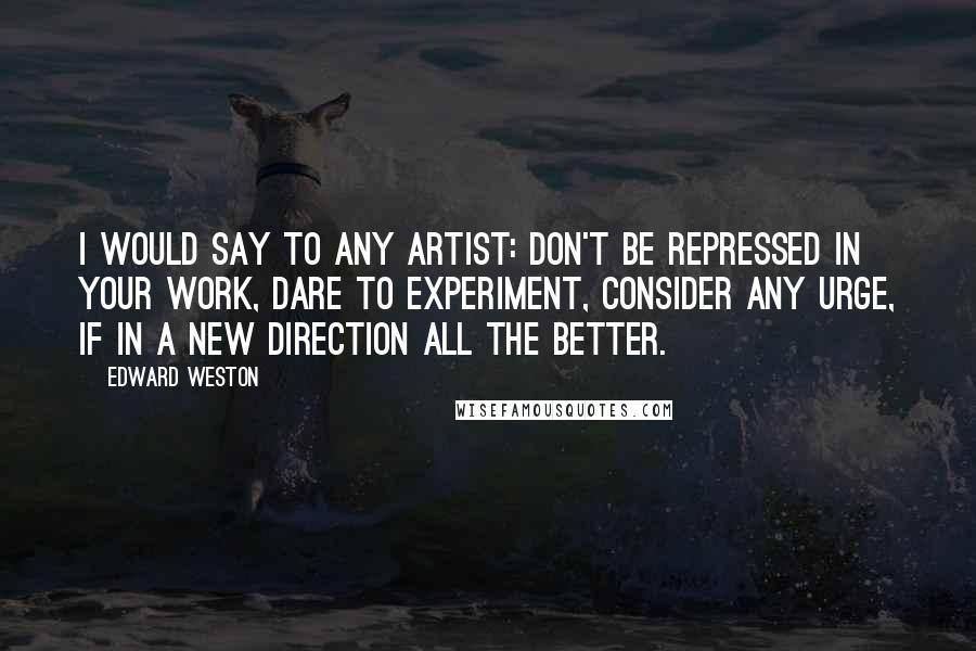 Edward Weston Quotes: I would say to any artist: Don't be repressed in your work, dare to experiment, consider any urge, if in a new direction all the better.