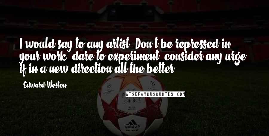 Edward Weston Quotes: I would say to any artist: Don't be repressed in your work, dare to experiment, consider any urge, if in a new direction all the better.