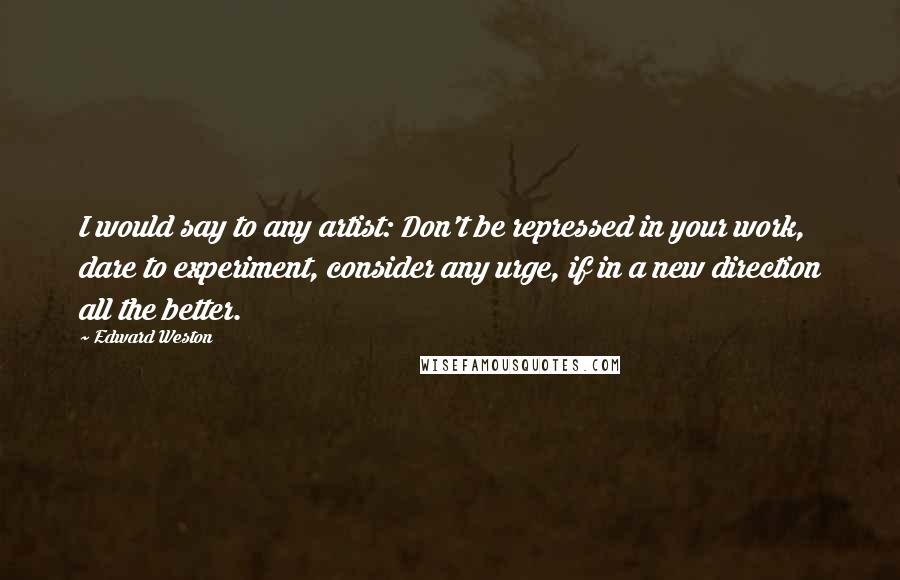 Edward Weston Quotes: I would say to any artist: Don't be repressed in your work, dare to experiment, consider any urge, if in a new direction all the better.