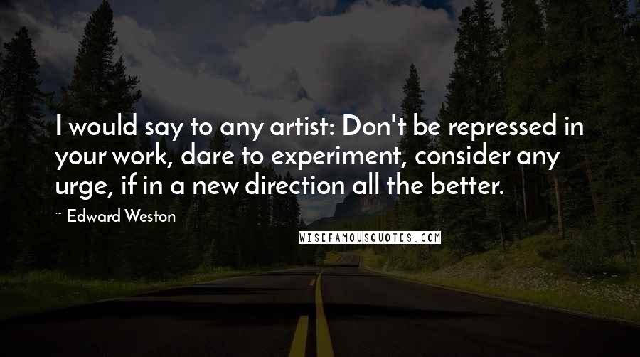 Edward Weston Quotes: I would say to any artist: Don't be repressed in your work, dare to experiment, consider any urge, if in a new direction all the better.