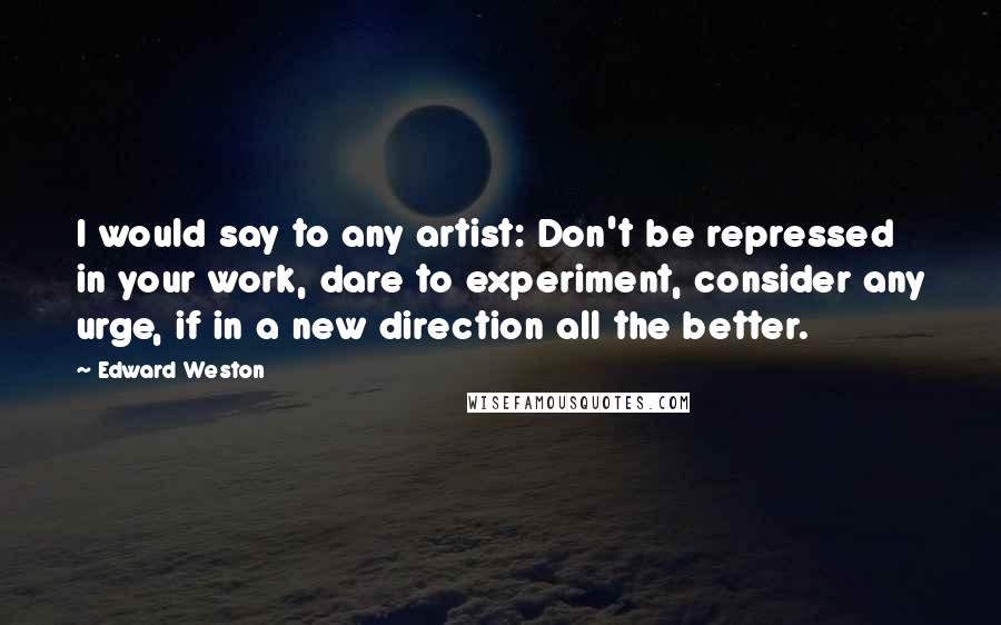 Edward Weston Quotes: I would say to any artist: Don't be repressed in your work, dare to experiment, consider any urge, if in a new direction all the better.