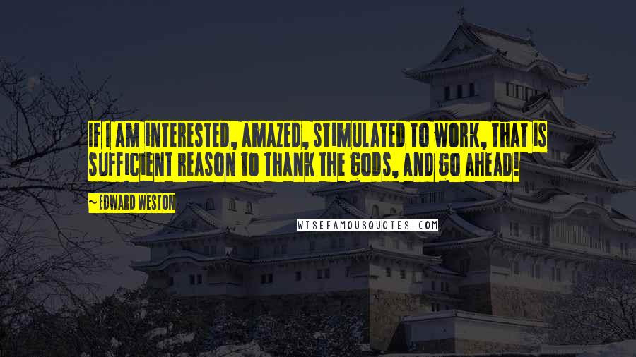 Edward Weston Quotes: If I am interested, amazed, stimulated to work, that is sufficient reason to thank the gods, and go ahead!