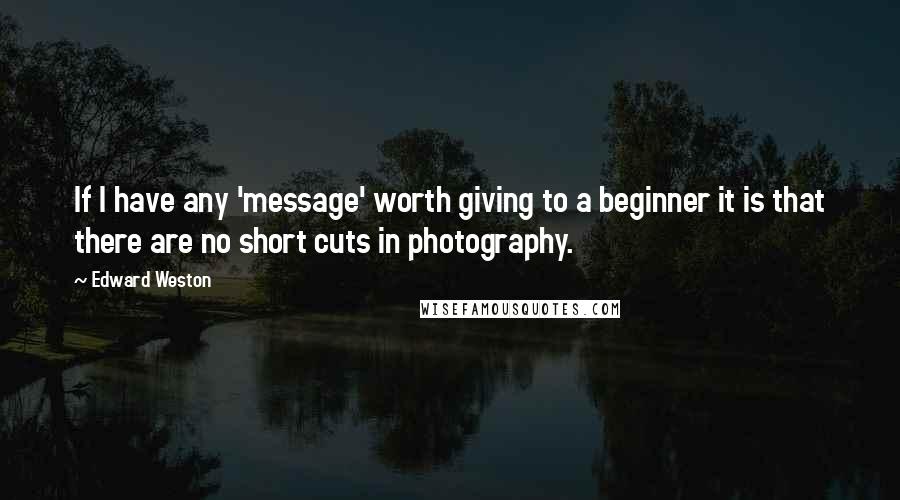 Edward Weston Quotes: If I have any 'message' worth giving to a beginner it is that there are no short cuts in photography.