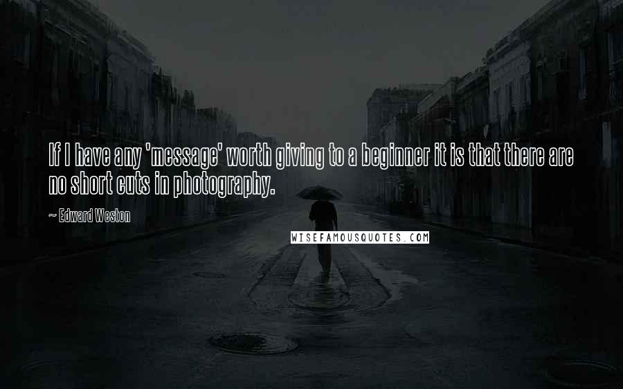 Edward Weston Quotes: If I have any 'message' worth giving to a beginner it is that there are no short cuts in photography.