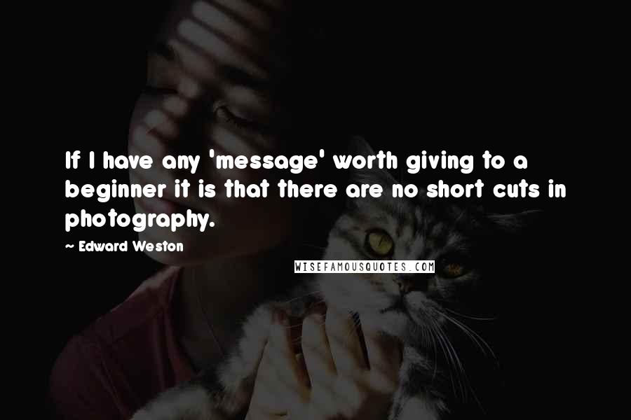 Edward Weston Quotes: If I have any 'message' worth giving to a beginner it is that there are no short cuts in photography.