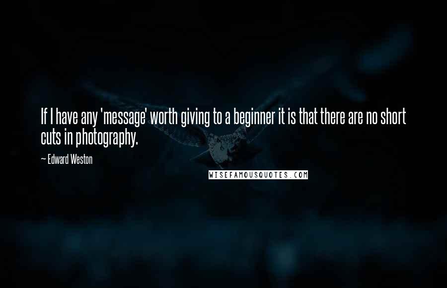 Edward Weston Quotes: If I have any 'message' worth giving to a beginner it is that there are no short cuts in photography.