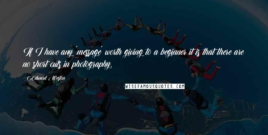 Edward Weston Quotes: If I have any 'message' worth giving to a beginner it is that there are no short cuts in photography.