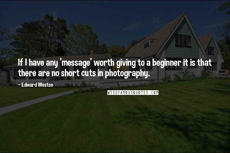 Edward Weston Quotes: If I have any 'message' worth giving to a beginner it is that there are no short cuts in photography.