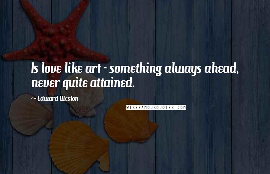 Edward Weston Quotes: Is love like art - something always ahead, never quite attained.