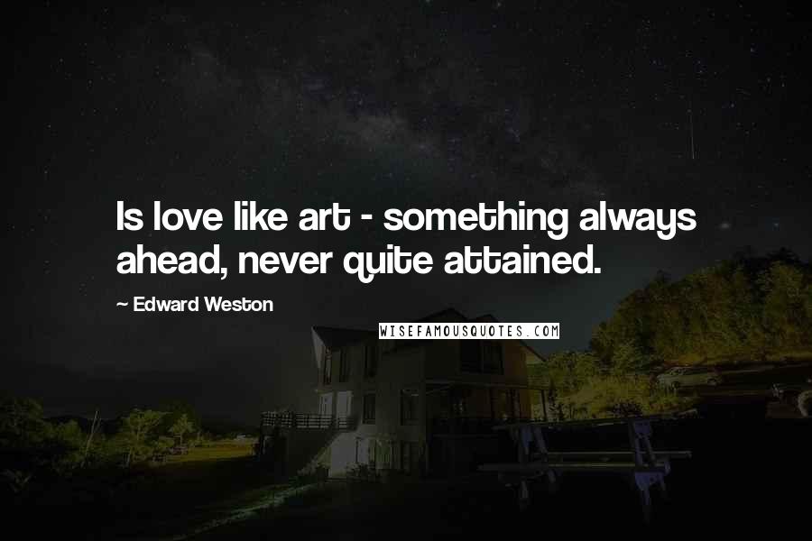 Edward Weston Quotes: Is love like art - something always ahead, never quite attained.