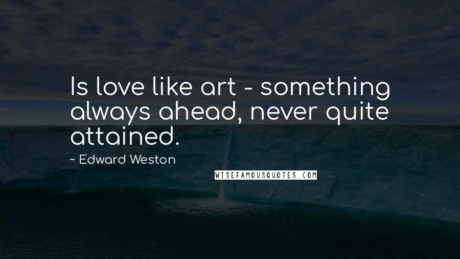 Edward Weston Quotes: Is love like art - something always ahead, never quite attained.