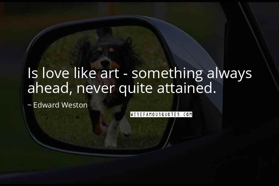 Edward Weston Quotes: Is love like art - something always ahead, never quite attained.