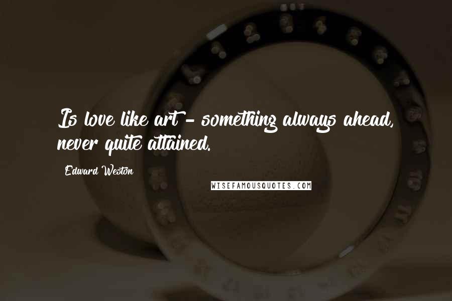 Edward Weston Quotes: Is love like art - something always ahead, never quite attained.