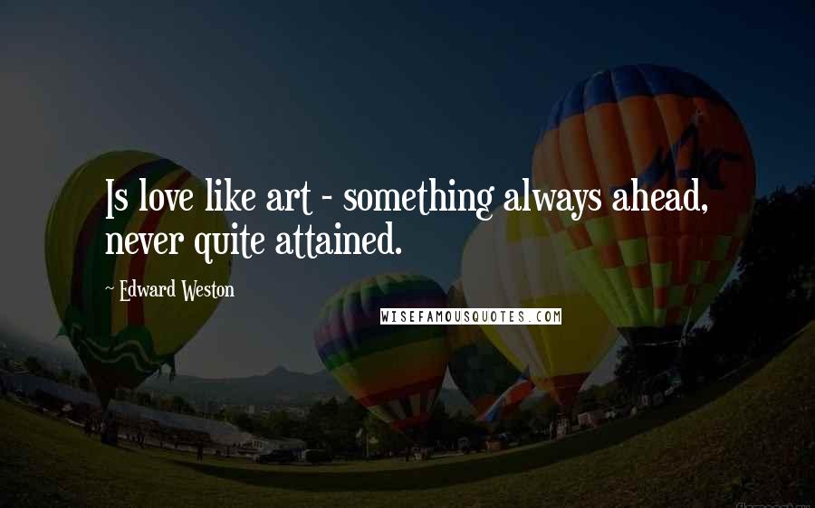 Edward Weston Quotes: Is love like art - something always ahead, never quite attained.