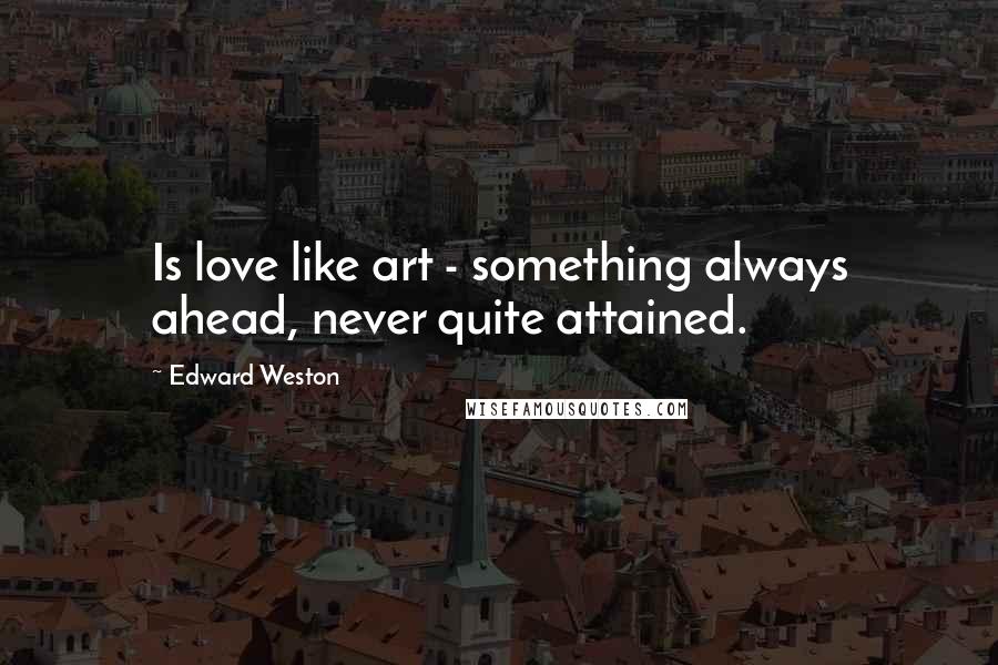 Edward Weston Quotes: Is love like art - something always ahead, never quite attained.