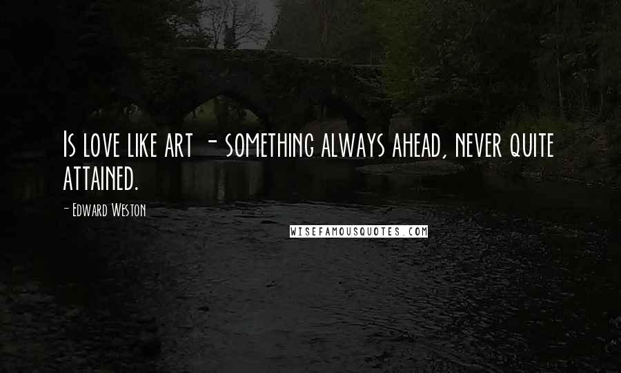 Edward Weston Quotes: Is love like art - something always ahead, never quite attained.