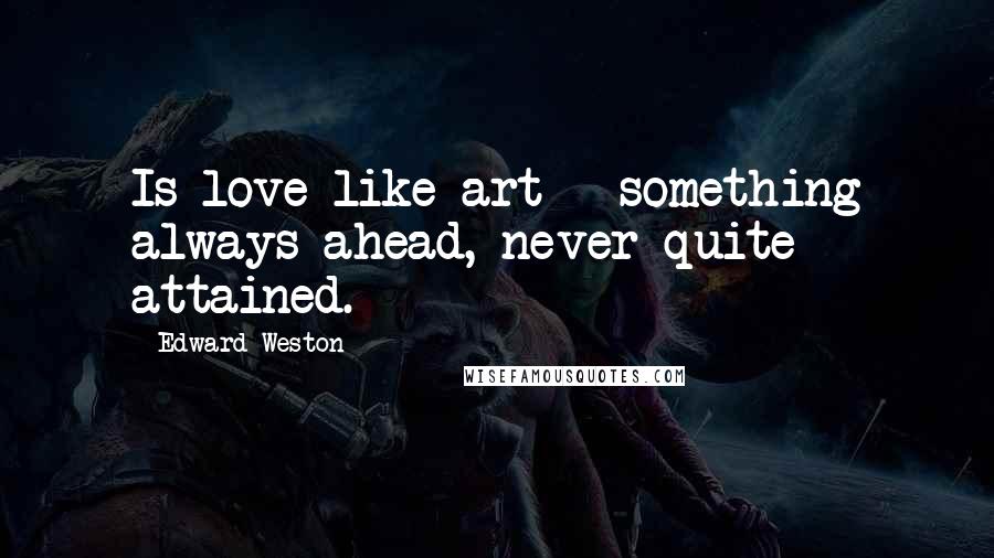 Edward Weston Quotes: Is love like art - something always ahead, never quite attained.