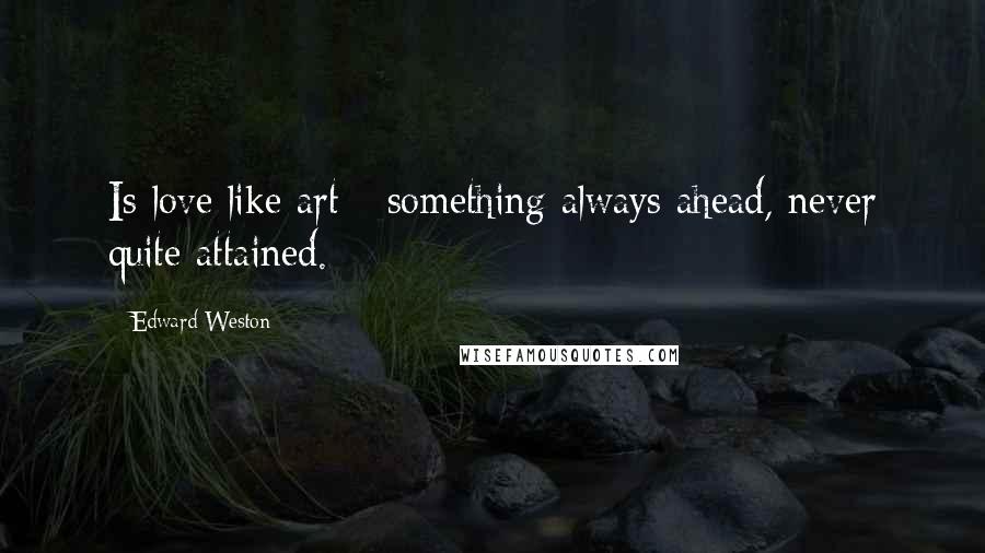 Edward Weston Quotes: Is love like art - something always ahead, never quite attained.