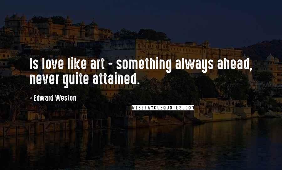 Edward Weston Quotes: Is love like art - something always ahead, never quite attained.