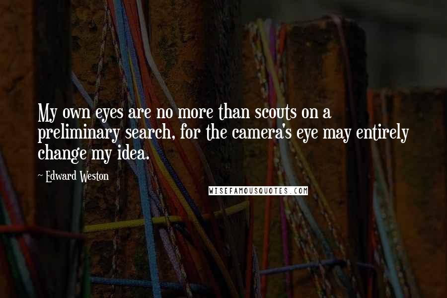 Edward Weston Quotes: My own eyes are no more than scouts on a preliminary search, for the camera's eye may entirely change my idea.