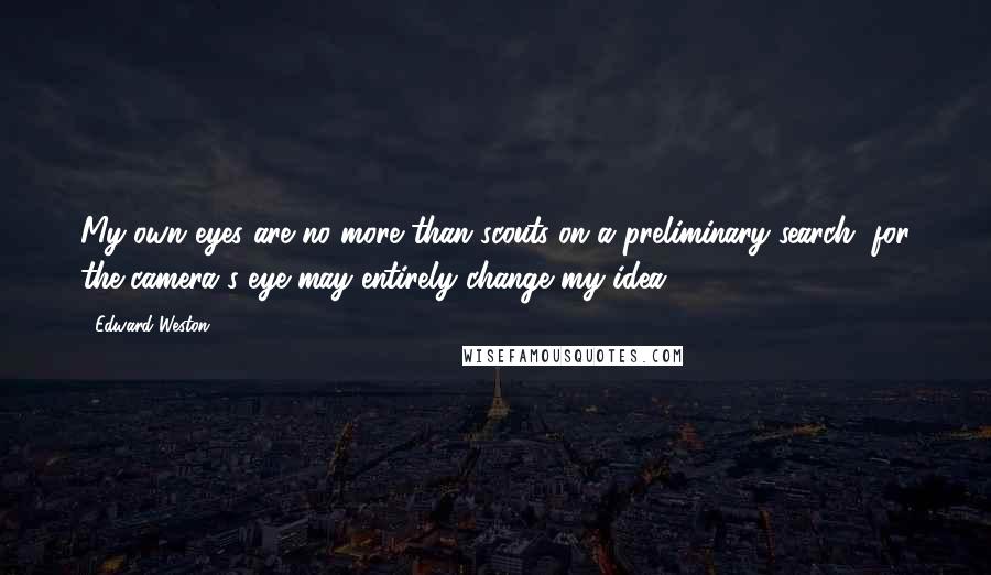 Edward Weston Quotes: My own eyes are no more than scouts on a preliminary search, for the camera's eye may entirely change my idea.