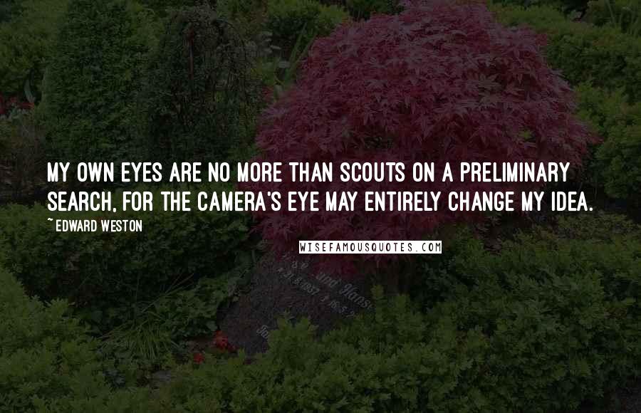 Edward Weston Quotes: My own eyes are no more than scouts on a preliminary search, for the camera's eye may entirely change my idea.
