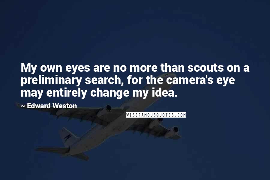 Edward Weston Quotes: My own eyes are no more than scouts on a preliminary search, for the camera's eye may entirely change my idea.