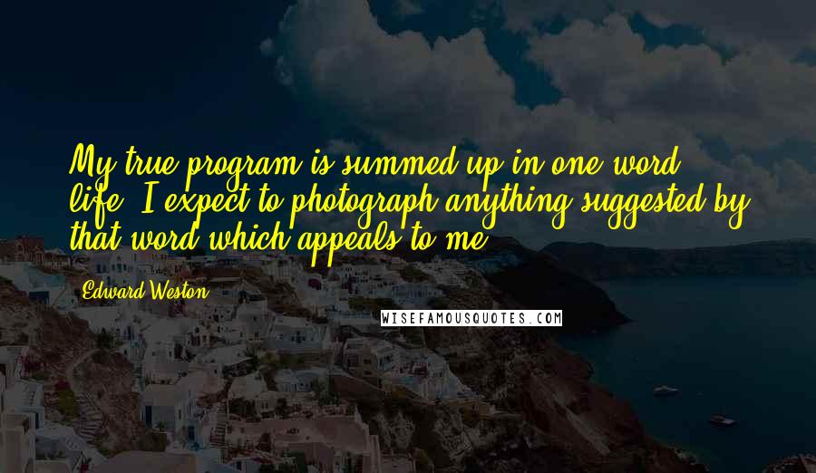 Edward Weston Quotes: My true program is summed up in one word: life. I expect to photograph anything suggested by that word which appeals to me.