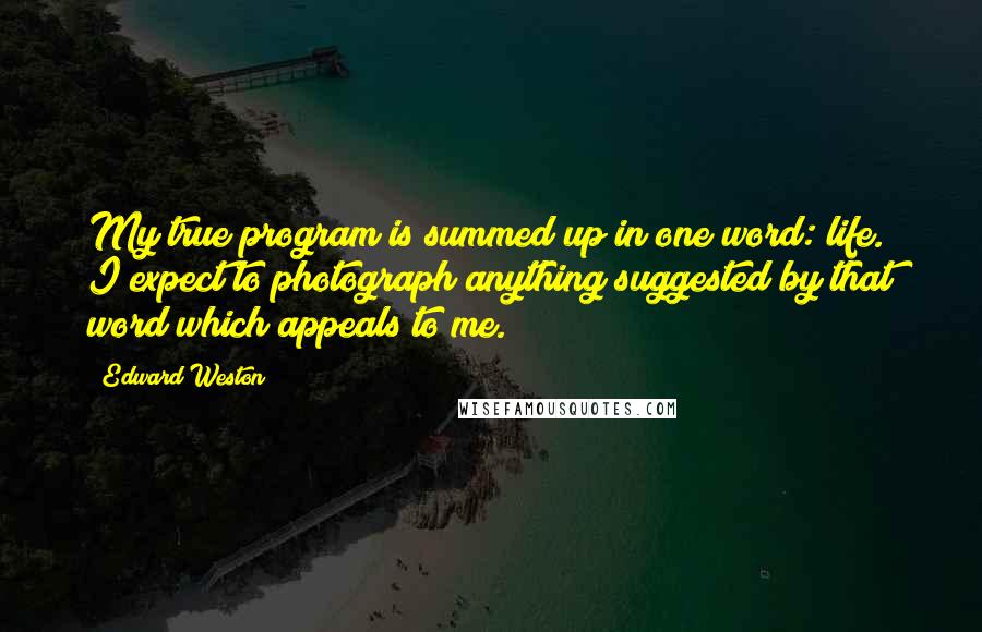 Edward Weston Quotes: My true program is summed up in one word: life. I expect to photograph anything suggested by that word which appeals to me.